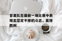 爱游戏在线官网-甘肃队在最新一场比赛中表现出坚定不移的斗志，赢得胜利