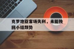 爱游戏在线官网-克罗地亚客场失利，未能挽回小组颓势