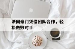 爱游戏官方首页-法国豪门凭借团队合作，轻松击败对手