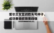 爱游戏官方首页-爱尔兰女篮战胜头号种子，成功晋级欧锦赛四强