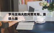 爱游戏官方首页-罗马主场大胜阿贾克斯，晋级八强