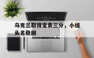 爱游戏官方首页-乌克兰取得宝贵三分，小组头名稳固