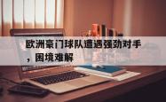 爱游戏在线官网-欧洲豪门球队遭遇强劲对手，困境难解