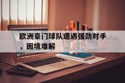 爱游戏在线官网-欧洲豪门球队遭遇强劲对手，困境难解