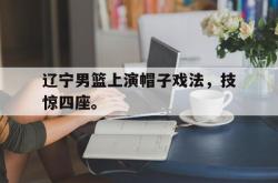 爱游戏在线官网-辽宁男篮上演帽子戏法，技惊四座。