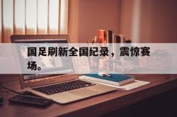 爱游戏官方首页-国足刷新全国纪录，震惊赛场。