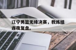 辽宁男篮无缘决赛，教练组连夜复盘。
