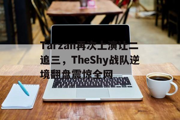 Tarzan再次上演让二追三，TheShy战队逆境翻盘震惊全网