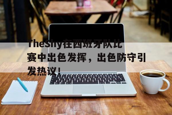 TheShy在西班牙队比赛中出色发挥，出色防守引发热议！